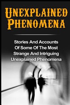 portada Unexplained Phenomena: Stories And Accounts Of Some Of The Most Strange And Intriguing Unexplained Phenomena (en Inglés)