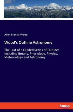 portada Wood's Outline Astronomy: The Last of a Graded Series of Outlines Including Botany, Physiology, Physics, Meteorology and Astronomy (en Inglés)