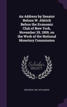 portada An Address by Senator Nelson W. Aldrich Before the Economic Club of New York, November 29, 1909, on the Work of the National Monetary Commission (en Inglés)