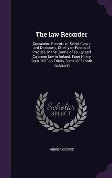 portada The law Recorder: Containing Reports of Select Cases and Decisions, Chiefly on Points of Practice, in the Courts of Equity and Common la (en Inglés)