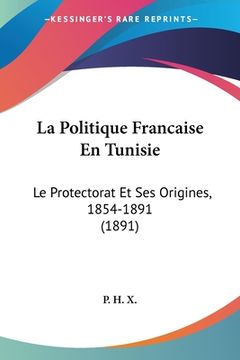 portada La Politique Francaise En Tunisie: Le Protectorat Et Ses Origines, 1854-1891 (1891) (in French)