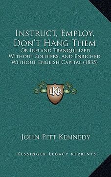 portada instruct, employ, don't hang them: or ireland tranquilized without soldiers, and enriched without english capital (1835) (en Inglés)
