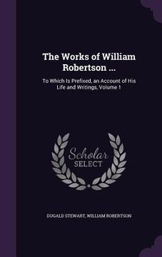 portada The Works of William Robertson ...: To Which Is Prefixed, an Account of His Life and Writings, Volume 1 (en Inglés)