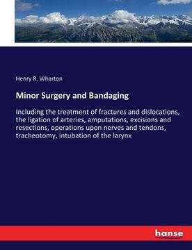 portada Minor Surgery and Bandaging: Including the treatment of fractures and dislocations, the ligation of arteries, amputations, excisions and resections (en Inglés)