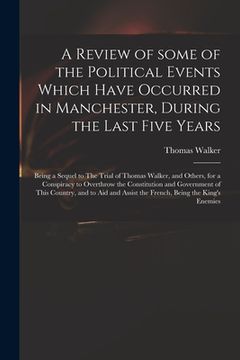 portada A Review of Some of the Political Events Which Have Occurred in Manchester, During the Last Five Years: Being a Sequel to The Trial of Thomas Walker, (en Inglés)