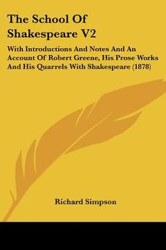 portada the school of shakespeare v2: with introductions and notes and an account of robert greene, his prose works and his quarrels with shakespeare (1878) (en Inglés)
