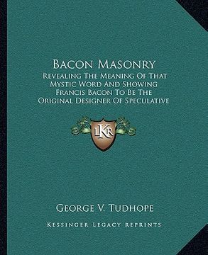 portada bacon masonry: revealing the meaning of that mystic word and showing francis bacon to be the original designer of speculative freemas (in English)