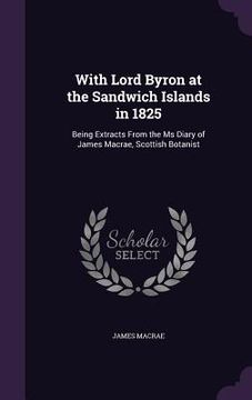 portada With Lord Byron at the Sandwich Islands in 1825: Being Extracts From the Ms Diary of James Macrae, Scottish Botanist (en Inglés)