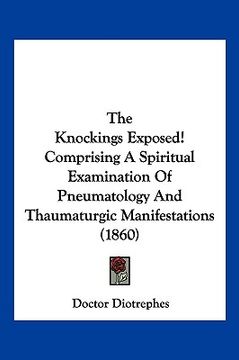 portada the knockings exposed! comprising a spiritual examination of pneumatology and thaumaturgic manifestations (1860) (in English)