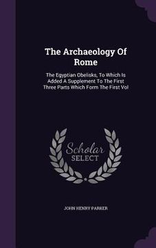 portada The Archaeology Of Rome: The Egyptian Obelisks, To Which Is Added A Supplement To The First Three Parts Which Form The First Vol