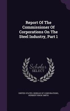 portada Report Of The Commissioner Of Corporations On The Steel Industry, Part 1 (en Inglés)