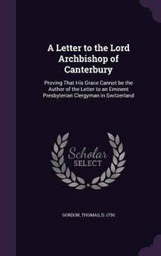 portada A Letter to the Lord Archbishop of Canterbury: Proving That His Grace Cannot be the Author of the Letter to an Eminent Presbyterian Clergyman in Switz (en Inglés)