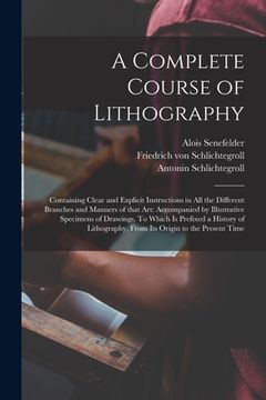 portada A Complete Course of Lithography: Containing Clear and Explicit Instructions in All the Different Branches and Manners of That Art: Accompanied by Ill (en Inglés)