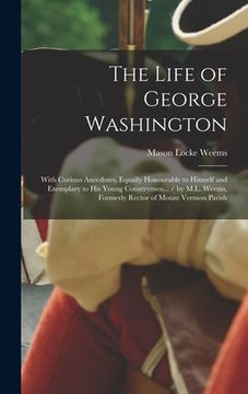 portada The Life of George Washington: With Curious Anecdotes, Equally Honourable to Himself and Exemplary to His Young Countrymen... / by M.L. Weems, Former (en Inglés)