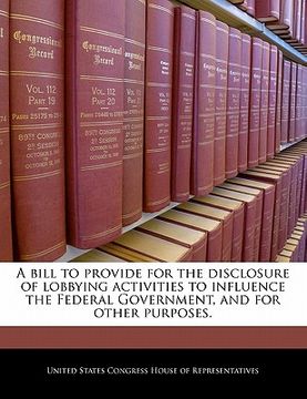 portada a bill to provide for the disclosure of lobbying activities to influence the federal government, and for other purposes. (en Inglés)