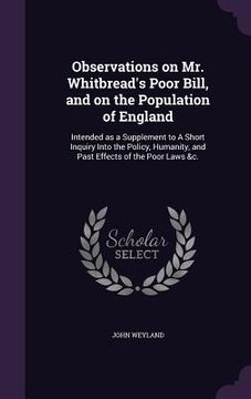 portada Observations on Mr. Whitbread's Poor Bill, and on the Population of England: Intended as a Supplement to A Short Inquiry Into the Policy, Humanity, an (en Inglés)