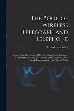 portada The Book of Wireless Telegraph and Telephone: Being a Clear Description of Wireless Telgraph and Telephone Sets and How to Make and Operate Them, Toge