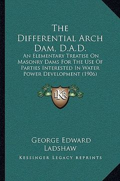 portada the differential arch dam, d.a.d.: an elementary treatise on masonry dams for the use of parties interested in water power development (1906) (en Inglés)