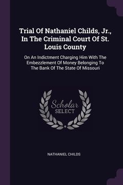 portada Trial Of Nathaniel Childs, Jr., In The Criminal Court Of St. Louis County: On An Indictment Charging Him With The Embezzlement Of Money Belonging To T (in English)