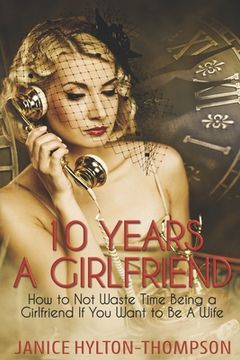 portada 10 Years A Girlfriend: How to NOT Waste Time Being a Girlfriend if You Want to be a Wife (en Inglés)