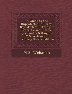 portada A Guide to the Unprotected in Every-Day Matters Relating to Property and Income, by a Banker's Daughter [M.S. Welsman]. - Primary Source Edition (en Inglés)