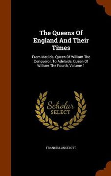 portada The Queens Of England And Their Times: From Matilda, Queen Of William The Conqueror, To Adelaide, Queen Of William The Fourth, Volume 1
