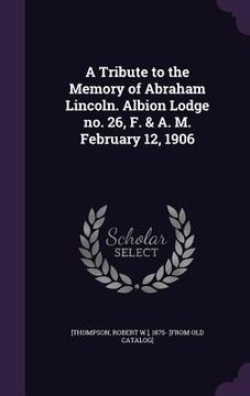 portada A Tribute to the Memory of Abraham Lincoln. Albion Lodge no. 26, F. & A. M. February 12, 1906 (en Inglés)