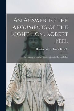 portada An Answer to the Arguments of the Right Hon. Robert Peel: in Favour of Further Concessions to the Catholics (en Inglés)