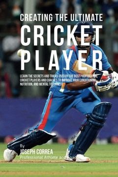 portada Creating the Ultimate Cricket Player: Learn the Secrets and Tricks Used by the Best Professional Cricket Players and Coaches to Improve Your Conditioning, Nutrition, and Mental Toughness