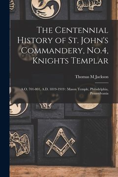 portada The Centennial History of St. John's Commandery, No.4, Knights Templar: A.O. 701-801, A.D. 1819-1919: Mason Temple, Philadelphia, Pennsylvania (en Inglés)