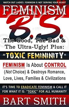 portada Feminism B. S. (The Good, the bad & the Ultra-Ugly! ) + “Toxic Femininity": Feminism is About Control (Not Choice) & Destroys Romance, Love-Lives,. It for What it is: “Toxic” for all Humanity (en Inglés)