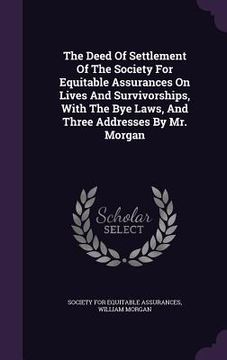 portada The Deed Of Settlement Of The Society For Equitable Assurances On Lives And Survivorships, With The Bye Laws, And Three Addresses By Mr. Morgan (in English)
