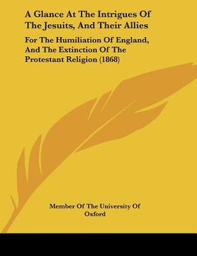 portada a glance at the intrigues of the jesuits, and their allies: for the humiliation of england, and the extinction of the protestant religion (1868) (en Inglés)