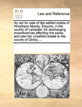 portada an act for sale of the settled estate of wrightson mundy, esquire, in the county of leicester, for discharging incumbrances affecting the same, and a (en Inglés)