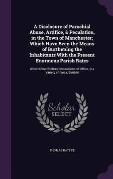 portada A Disclosure of Parochial Abuse, Artifice, & Peculation, in the Town of Manchester; Which Have Been the Means of Burthening the Inhabitants With the P (en Inglés)