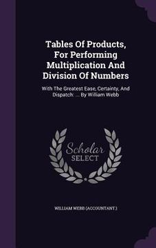portada Tables Of Products, For Performing Multiplication And Division Of Numbers: With The Greatest Ease, Certainty, And Dispatch: ... By William Webb (en Inglés)