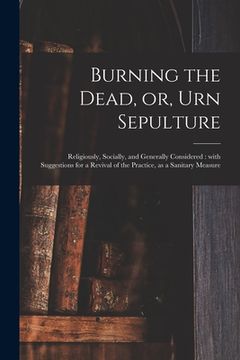 portada Burning the Dead, or, Urn Sepulture: Religiously, Socially, and Generally Considered: With Suggestions for a Revival of the Practice, as a Sanitary Me