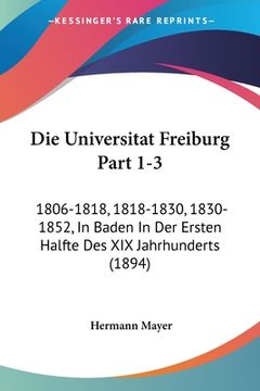 portada Die Universitat Freiburg Part 1-3: 1806-1818, 1818-1830, 1830-1852, In Baden In Der Ersten Halfte Des XIX Jahrhunderts (1894) (in German)