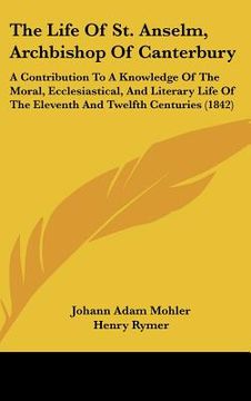 portada the life of st. anselm, archbishop of canterbury: a contribution to a knowledge of the moral, ecclesiastical, and literary life of the eleventh and tw (in English)