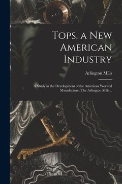 portada Tops, a New American Industry; a Study in the Development of the American Worsted Manufacture. The Arlington Mills .. (en Inglés)
