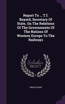 portada Report To ... T.f. Bayard, Secretary Of State, On The Relations Of The Governments Of The Nations Of Western Europe To The Railways