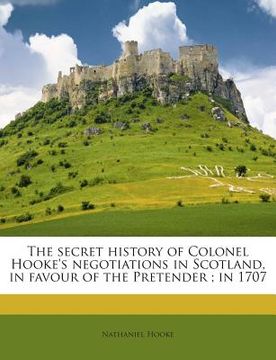 The Secret History of Colonel Hooke's Negotiations in Scotland, in Favour of the Pretender; In 1707 (en Inglés)