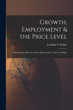 portada Growth, Employment & the Price Level; Intermediate Macroeconomic Measurement, Theory & Policy (en Inglés)