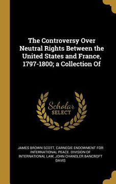 portada The Controversy Over Neutral Rights Between the United States and France, 1797-1800; a Collection Of (en Inglés)