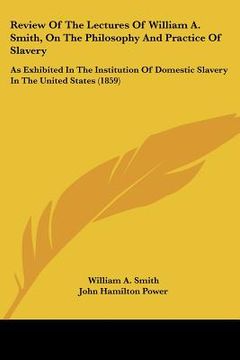 portada review of the lectures of william a. smith, on the philosophy and practice of slavery: as exhibited in the institution of domestic slavery in the unit (en Inglés)