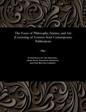 portada The Focus of Philosophy, Science, and Art: [consisting of Extracts from Contemporary Publications (en Inglés)