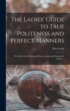 portada The Ladies' Guide to True Politeness and Perfect Manners: or, Miss Leslie's Behaviour Book, a Guide and Manual for Ladies ... (en Inglés)