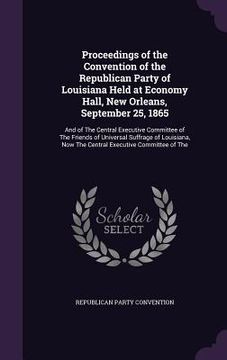 portada Proceedings of the Convention of the Republican Party of Louisiana Held at Economy Hall, New Orleans, September 25, 1865: And of The Central Executive (en Inglés)
