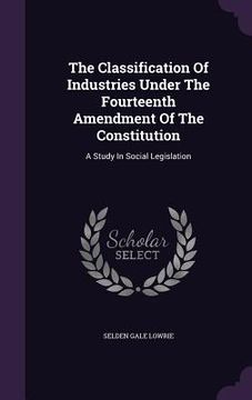 portada The Classification Of Industries Under The Fourteenth Amendment Of The Constitution: A Study In Social Legislation (en Inglés)