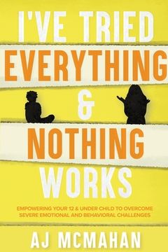 portada I've Tried Everything & Nothing Works: Empowering Your 12 & Under Child to Overcome Severe Emotional and Behavioral Challenges (in English)
